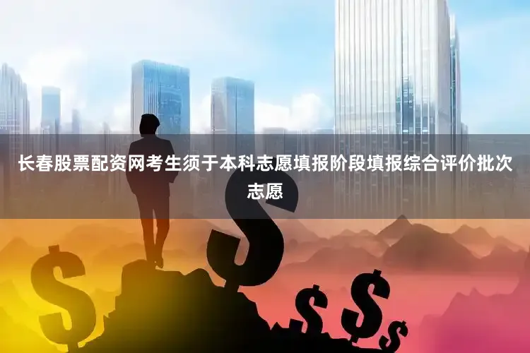 长春股票配资网考生须于本科志愿填报阶段填报综合评价批次志愿