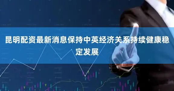 昆明配资最新消息保持中英经济关系持续健康稳定发展