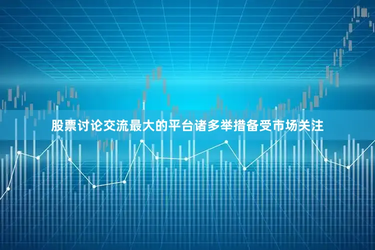 股票讨论交流最大的平台诸多举措备受市场关注