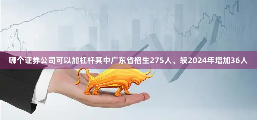 哪个证券公司可以加杠杆其中广东省招生275人、较2024年增加36人