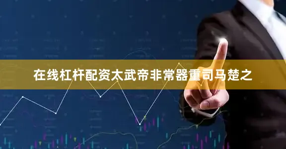 在线杠杆配资太武帝非常器重司马楚之