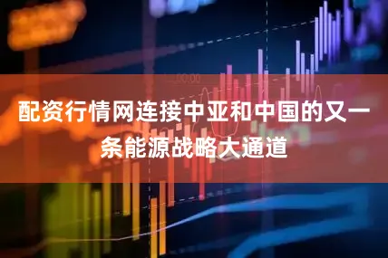 配资行情网连接中亚和中国的又一条能源战略大通道