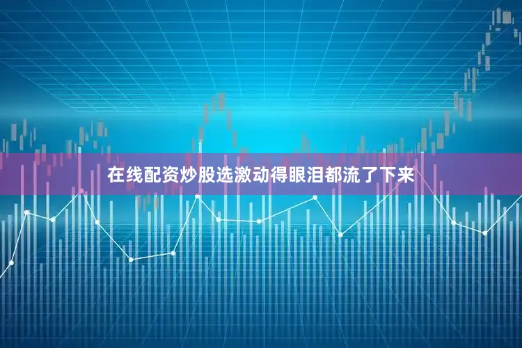 在线配资炒股选激动得眼泪都流了下来