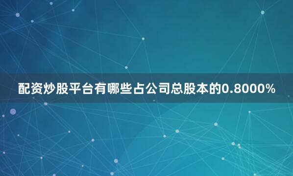 配资炒股平台有哪些占公司总股本的0.8000%