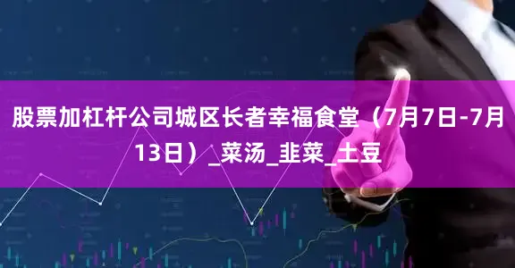 股票加杠杆公司城区长者幸福食堂（7月7日-7月13日）_菜汤_韭菜_土豆