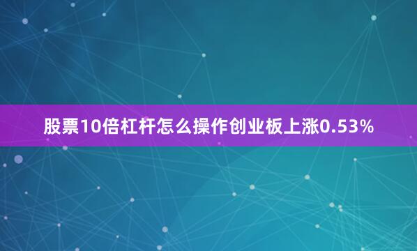 股票10倍杠杆怎么操作创业板上涨0.53%
