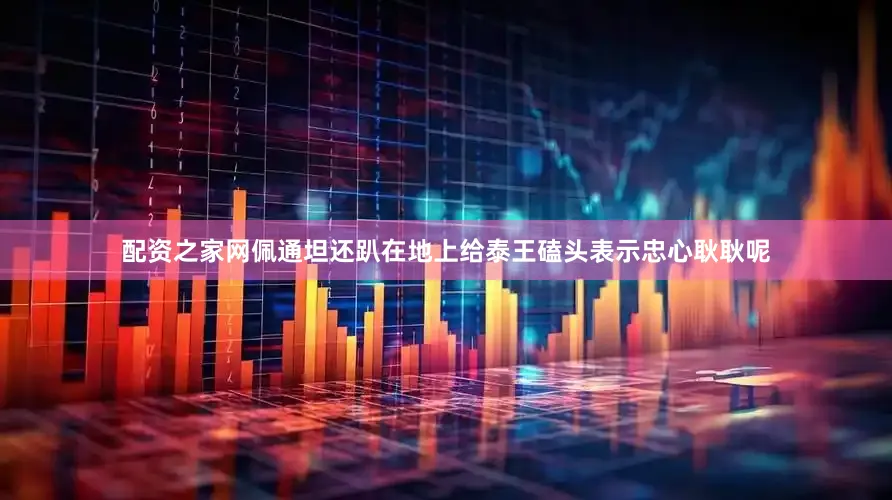 配资之家网佩通坦还趴在地上给泰王磕头表示忠心耿耿呢