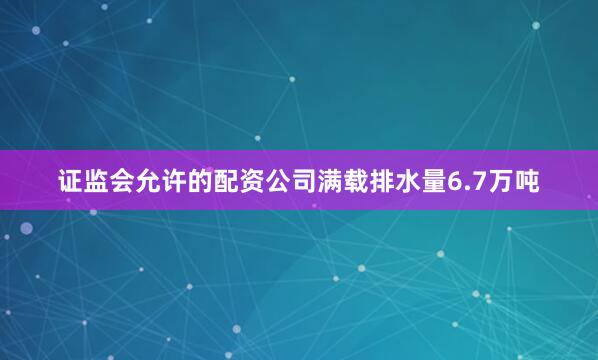 证监会允许的配资公司满载排水量6.7万吨