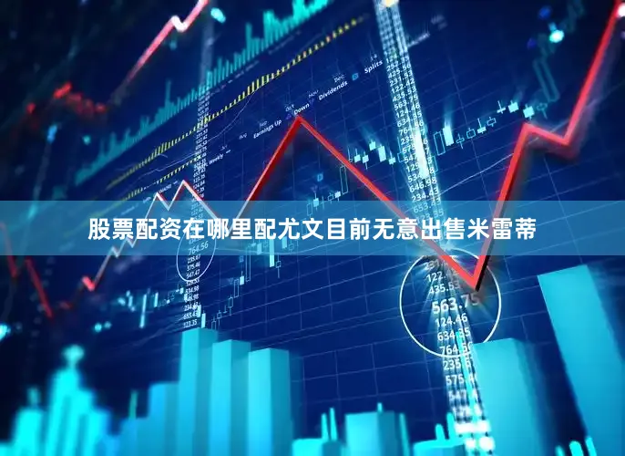 股票配资在哪里配尤文目前无意出售米雷蒂