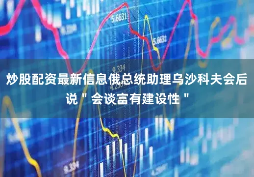 炒股配资最新信息俄总统助理乌沙科夫会后说＂会谈富有建设性＂